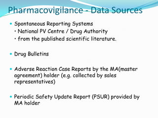 Pharmacovigilance - Data Sources
 Spontaneous Reporting Systems
 • National PV Centre / Drug Authority
 • from the published scientific literature.

 Drug Bulletins


 Adverse Reaction Case Reports by the MA(master
 agreement) holder (e.g. collected by sales
 representatives)

 Periodic Safety Update Report (PSUR) provided by
 MA holder
 
