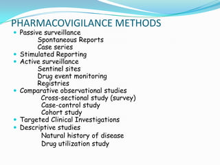 PHARMACOVIGILANCE METHODS
 Passive surveillance
         Spontaneous Reports
         Case series
   Stimulated Reporting
   Active surveillance
         Sentinel sites
         Drug event monitoring
         Registries
   Comparative observational studies
          Cross-sectional study (survey)
           Case-control study
           Cohort study
   Targeted Clinical Investigations
   Descriptive studies
           Natural history of disease
           Drug utilization study
 