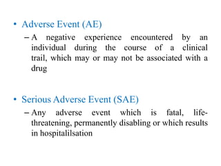 • Adverse Event (AE)
– A negative experience encountered by an
individual during the course of a clinical
trail, which may or may not be associated with a
drug
• Serious Adverse Event (SAE)
– Any adverse event which is fatal, life-
threatening, permanently disabling or which results
in hospitalilsation
 