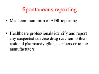 Spontaneous reporting
• Most common form of ADR reporting
• Healthcare professionals identify and report
any suspected adverse drug reaction to their
national pharmacovigilance centers or to the
manufactuters
 