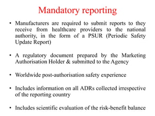 Mandatory reporting
• Manufacturers are required to submit reports to they
receive from healthcare providers to the national
authority, in the form of a PSUR (Periodic Safety
Update Report)
• A regulatory document prepared by the Marketing
Authorisation Holder & submitted to the Agency
• Worldwide post-authorisation safety experience
• Includes information on all ADRs collected irrespective
of the reporting country
• Includes scientific evaluation of the risk-benefit balance
 