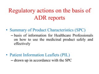 Regulatory actions on the basis of
ADR reports
• Summary of Product Characteristics (SPC)
– basis of information for Healthcare Professionals
on how to use the medicinal product safely and
effectively
• Patient Information Leaflets (PIL)
– drawn up in accordance with the SPC
 
