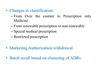 • Changes in classification:
– From Over the counter to Prescription only
Medicine
– From renewable prescription to non-renewable
– Special medical prescription
– Restricted prescription
• Marketing Authorization withdrawal
• Batch recall based on clustering of ADRs
 