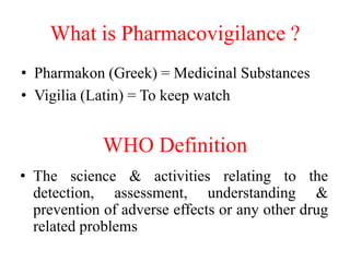 What is Pharmacovigilance ?
• Pharmakon (Greek) = Medicinal Substances
• Vigilia (Latin) = To keep watch
WHO Definition
• The science & activities relating to the
detection, assessment, understanding &
prevention of adverse effects or any other drug
related problems
 