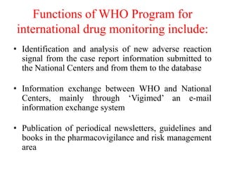 Functions of WHO Program for
international drug monitoring include:
• Identification and analysis of new adverse reaction
signal from the case report information submitted to
the National Centers and from them to the database
• Information exchange between WHO and National
Centers, mainly through ‘Vigimed’ an e-mail
information exchange system
• Publication of periodical newsletters, guidelines and
books in the pharmacovigilance and risk management
area
 