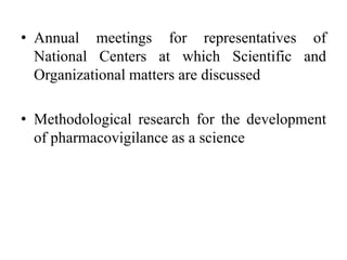 • Annual meetings for representatives of
National Centers at which Scientific and
Organizational matters are discussed
• Methodological research for the development
of pharmacovigilance as a science
 