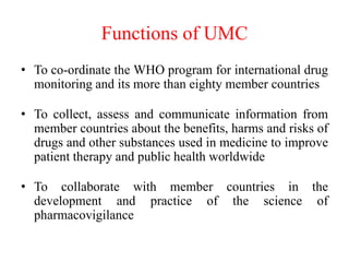 Functions of UMC
• To co-ordinate the WHO program for international drug
monitoring and its more than eighty member countries
• To collect, assess and communicate information from
member countries about the benefits, harms and risks of
drugs and other substances used in medicine to improve
patient therapy and public health worldwide
• To collaborate with member countries in the
development and practice of the science of
pharmacovigilance
 