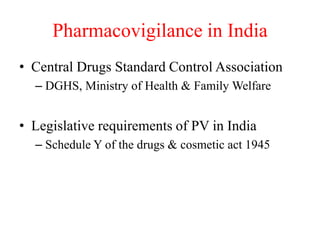 Pharmacovigilance in India
• Central Drugs Standard Control Association
– DGHS, Ministry of Health & Family Welfare
• Legislative requirements of PV in India
– Schedule Y of the drugs & cosmetic act 1945
 