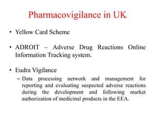 Pharmacovigilance in UK
• Yellow Card Scheme
• ADROIT – Adverse Drug Reactions Online
Information Tracking system.
• Eudra Vigilance
– Data processing network and management for
reporting and evaluating suspected adverse reactions
during the development and following market
authorization of medicinal products in the EEA.
 