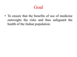 Goal
• To ensure that the benefits of use of medicine
outweighs the risks and thus safeguard the
health of the Indian population.
 