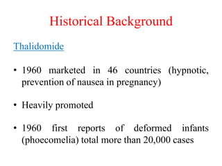Historical Background
Thalidomide
• 1960 marketed in 46 countries (hypnotic,
prevention of nausea in pregnancy)
• Heavily promoted
• 1960 first reports of deformed infants
(phoecomelia) total more than 20,000 cases
 