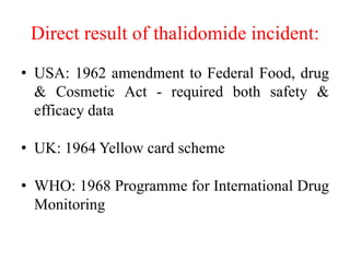 Direct result of thalidomide incident:
• USA: 1962 amendment to Federal Food, drug
& Cosmetic Act - required both safety &
efficacy data
• UK: 1964 Yellow card scheme
• WHO: 1968 Programme for International Drug
Monitoring
 
