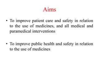 Aims
• To improve patient care and safety in relation
to the use of medicines, and all medical and
paramedical interventions
• To improve public health and safety in relation
to the use of medicines
 