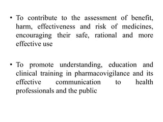 • To contribute to the assessment of benefit,
harm, effectiveness and risk of medicines,
encouraging their safe, rational and more
effective use
• To promote understanding, education and
clinical training in pharmacovigilance and its
effective communication to health
professionals and the public
 