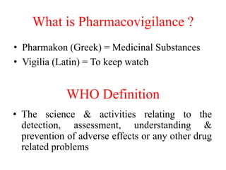 What is Pharmacovigilance ?
• Pharmakon (Greek) = Medicinal Substances
• Vigilia (Latin) = To keep watch
WHO Definition
• ...