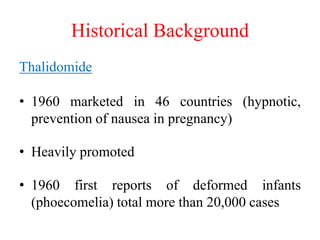 Historical Background
Thalidomide
• 1960 marketed in 46 countries (hypnotic,
prevention of nausea in pregnancy)
• Heavily ...