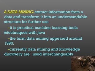 8.DATA MINING-extract information from a
data and transform it into an understandable
structure for further use
-it is practical machine learning tools
&techniques with java
-the term data mining appeared around
1990.
-currently data mining and knowledge
discovery are used interchangeably
 