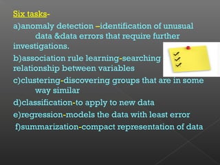 Six tasks-
a)anomaly detection –identification of unusual
data &data errors that require further
investigations.
b)association rule learning-searching
relationship between variables
c)clustering-discovering groups that are in some
way similar
d)classification-to apply to new data
e)regression-models the data with least error
f)summarization-compact representation of data
 