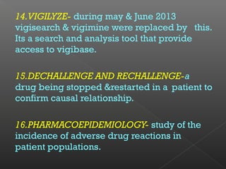 14.VIGILYZE- during may & June 2013
vigisearch & vigimine were replaced by this.
Its a search and analysis tool that provide
access to vigibase.
15.DECHALLENGE AND RECHALLENGE-a
drug being stopped &restarted in a patient to
confirm causal relationship.
16.PHARMACOEPIDEMIOLOGY- study of the
incidence of adverse drug reactions in
patient populations.
 
