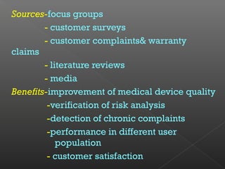 Sources-focus groups
- customer surveys
- customer complaints& warranty
claims
- literature reviews
- media
Benefits-improvement of medical device quality
-verification of risk analysis
-detection of chronic complaints
-performance in different user
population
- customer satisfaction
 