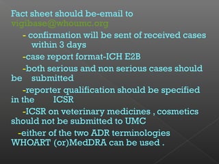 Fact sheet should be-email to
vigibase@whoumc.org
- confirmation will be sent of received cases
within 3 days
-case report format-ICH E2B
-both serious and non serious cases should
be submitted
-reporter qualification should be specified
in the ICSR
-ICSR on veterinary medicines , cosmetics
should not be submitted to UMC
-either of the two ADR terminologies
WHOART (or)MedDRA can be used .
 