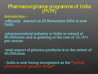 Pharmacovigilanceprogrammeof India
(PVPI)
Introduction –
-officially started on 23 November 2004 at new
Delhi
-pharmaceutical industry in India is valued at
90,000crore and is growing at the rate of 12-14%
per annum
-total export of pharma products is to the extent of
40,000crore.
- India is now being recognized as the “global
pharmacy of generic drugs”
 