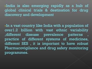-India is also emerging rapidly as a hub of
global clinical trials & destination for drug
discovery and development
-In a vast country like India with a population of
over1.2 billion with vast ethnic variability
,different disease prevalence patterns ,
practice of different systems of medicines,
different SES , it is important to have robust
Pharmacovigilance and drug safety monitoring
programmes.
 