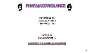 PHARMACOVIGILANCE
PRESENTING BY,
Ms.Sonali Diwate B.
M.Pharm (II Sem)
GUIDED BY,
Prof. Chanshetti R.
MODERN C.O.P.,MOSHI, PUNE-412105
1
 