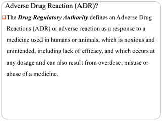 Adverse Drug Reaction (ADR)?
The Drug Regulatory Authority defines an Adverse Drug
Reactions (ADR) or adverse reaction as a response to a
medicine used in humans or animals, which is noxious and
unintended, including lack of efficacy, and which occurs at
any dosage and can also result from overdose, misuse or
abuse of a medicine.
 