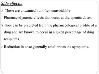 Side effects:
 These are unwanted but often unavoidable
Pharmacodynamic effects that occur at therapeutic doses.
They can be predicted from the pharmacological profile of a
drug and are known to occur in a given percentage of drug
recipients.
Reduction in dose generally ameliorates the symptoms.
 