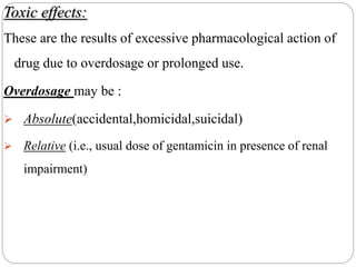 Toxic effects:
These are the results of excessive pharmacological action of
drug due to overdosage or prolonged use.
Overdosage may be :
 Absolute(accidental,homicidal,suicidal)
 Relative (i.e., usual dose of gentamicin in presence of renal
impairment)
 