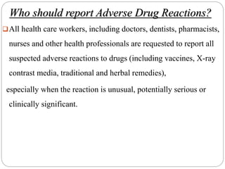 Who should report Adverse Drug Reactions?
All health care workers, including doctors, dentists, pharmacists,
nurses and other health professionals are requested to report all
suspected adverse reactions to drugs (including vaccines, X-ray
contrast media, traditional and herbal remedies),
especially when the reaction is unusual, potentially serious or
clinically significant.
 
