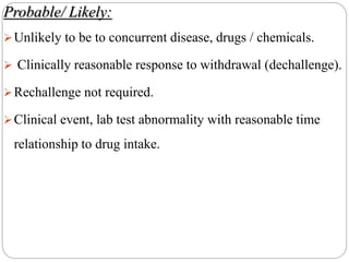 Probable/ Likely:
Unlikely to be to concurrent disease, drugs / chemicals.
 Clinically reasonable response to withdrawal (dechallenge).
Rechallenge not required.
Clinical event, lab test abnormality with reasonable time
relationship to drug intake.
 
