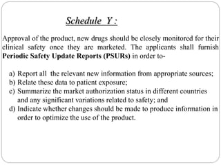 Approval of the product, new drugs should be closely monitored for their
clinical safety once they are marketed. The applicants shall furnish
Periodic Safety Update Reports (PSURs) in order to-
a) Report all the relevant new information from appropriate sources;
b) Relate these data to patient exposure;
c) Summarize the market authorization status in different countries
and any significant variations related to safety; and
d) Indicate whether changes should be made to produce information in
order to optimize the use of the product.
Schedule Y :
 