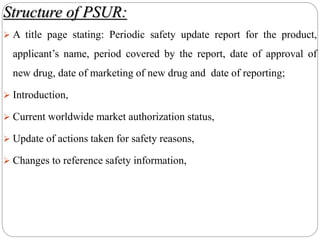 Structure of PSUR:
 A title page stating: Periodic safety update report for the product,
applicant’s name, period covered by the report, date of approval of
new drug, date of marketing of new drug and date of reporting;
 Introduction,
 Current worldwide market authorization status,
 Update of actions taken for safety reasons,
 Changes to reference safety information,
 