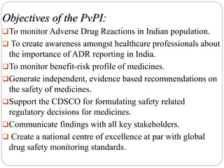 Objectives of the PvPI:
To monitor Adverse Drug Reactions in Indian population.
 To create awareness amongst healthcare professionals about
the importance of ADR reporting in India.
To monitor benefit-risk profile of medicines.
Generate independent, evidence based recommendations on
the safety of medicines.
Support the CDSCO for formulating safety related
regulatory decisions for medicines.
Communicate findings with all key stakeholders.
 Create a national centre of excellence at par with global
drug safety monitoring standards.
 
