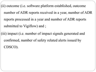 (ii) outcome (i.e. software platform established, outcome
number of ADR reports received in a year, number of ADR
reports processed in a year and number of ADR reports
submitted to Vigiflow) and ;
(iii) impact (i.e. number of impact signals generated and
confirmed, number of safety related alerts issued by
CDSCO).
 