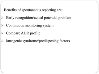 Benefits of spontaneous reporting are:
 Early recognition/actual potential problem
 Continuous monitoring system
 Compare ADR profile
 Iatrogenic syndrome/predisposing factors
 