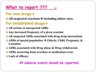 What to report ??? 22
For new drugs
 All suspected reactions including minor ones.
For established drugs
 All serious or unexpected ADRs
 Any increased frequency of a given reaction
 All suspected ADRs associated with drug-drug interactions
 ADRs of special population  Elderly, Child, Pregnancy &
Lactation
 ADRs associated with Drug abuse & Drug withdrawals
 ADRs occurring from overdose or medication error
 Lack of efficacy
All adverse events should be reported.
 