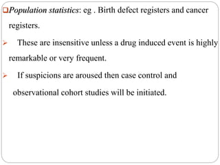 Population statistics: eg . Birth defect registers and cancer
registers.
 These are insensitive unless a drug induced event is highly
remarkable or very frequent.
 If suspicions are aroused then case control and
observational cohort studies will be initiated.
 