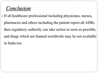 Conclusion
If all healthcare professional including physicians, nurses,
pharmacist and others including the patient report all ADRs
then regulatory authority can take action as soon as possible,
and drugs which are banned worldwide may be not available
in India too.
 
