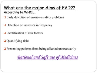 What are the major Aims of PV ???
According to WHO….
 Early detection of unknown safety problems
 Detection of increases in frequency
 Identification of risk factors
 Quantifying risks
 Preventing patients from being affected unnecessarily
Rational and Safe use of Medicines
 