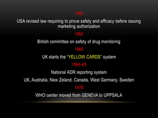 1962
USA revised law requiring to prove safety and efficacy before issuing
marketing authorization
1963
British committee on safety of drug monitoring
1964
UK starts the “YELLOW CARDS” system
1964-65
National ADR reporting system
UK, Australia, New Zeland, Canada, West Germany, Sweden
1978
WHO center moved from GENEVA to UPPSALA
 