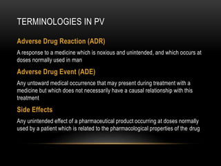 TERMINOLOGIES IN PV
Adverse Drug Reaction (ADR)
A response to a medicine which is noxious and unintended, and which occurs at
doses normally used in man
Adverse Drug Event (ADE)
Any untoward medical occurrence that may present during treatment with a
medicine but which does not necessarily have a causal relationship with this
treatment
Side Effects
Any unintended effect of a pharmaceutical product occurring at doses normally
used by a patient which is related to the pharmacological properties of the drug
 
