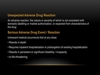 Unexpected Adverse Drug Reaction
An adverse reaction, the nature or severity of which is not consistent with
domestic labelling or market authorisation, or expected from characteristics of
the drug
Serious Adverse Drug Event / Reaction
Untoward medical occurrence that at any dose:
• Results in death
• Requires inpatient hospitalization or prolongation of existing hospitalization
• Results in persistent or significant disability / incapacity
• Is life-threatening
 