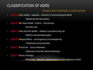 CLASSIFICATION OF ADRS
(RAWLIN AND THOMPSON CLASSIFICATION)
• Type A - Dose related – expected – extension of pharmacological effects
Salbutamol and tachycardia
• Type B - Non dose related – bizarre – more serious
Penicillin rash
• Type C - Dose and time related – related to cumulative drug use
NSAID’s induced Nephropathy
• Type D - Delayed effects – carcinogenesis and teratogenicity
Thalidomide and phocomelia
• Type E - End-of-use - due to withdrawal
Addisonian crisis after steroid withdrawal
• Type F - Failure of therapy
Prescription, diagnosis, missed selection of the medicine or doses.
 