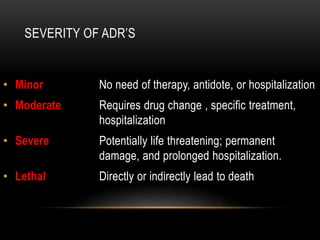 SEVERITY OF ADR’S
• Minor: No need of therapy, antidote, or hospitalization
• Moderate Requires drug change , specific treatment,
hospitalization
• Severe Potentially life threatening; permanent
damage, and prolonged hospitalization.
• Lethal Directly or indirectly lead to death
 