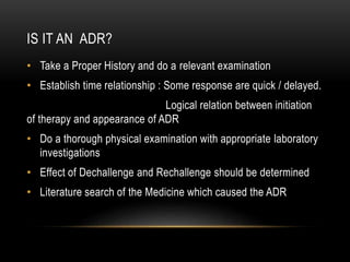 IS IT AN ADR?
• Take a Proper History and do a relevant examination
• Establish time relationship : Some response are quick / delayed.
Logical relation between initiation
of therapy and appearance of ADR
• Do a thorough physical examination with appropriate laboratory
investigations
• Effect of Dechallenge and Rechallenge should be determined
• Literature search of the Medicine which caused the ADR
 