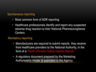 Spontaneous reporting
• Most common form of ADR reporting
• Healthcare professionals identify and report any suspected
adverse drug reaction to their National Pharmacovigilance
Centers
Mandatory reporting
• Manufacturers are required to submit reports they receive
from healthcare providers to the National Authority, in the
form of a PSUR (Periodic Safety Update Report)
• A regulatory document prepared by the Marketing
Authorisation Holder & submitted to the Agency
 