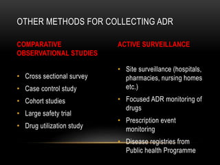 COMPARATIVE
OBSERVATIONAL STUDIES
• Cross sectional survey
• Case control study
• Cohort studies
• Large safety trial
• Drug utilization study
ACTIVE SURVEILLANCE
• Site surveillance (hospitals,
pharmacies, nursing homes
etc.)
• Focused ADR monitoring of
drugs
• Prescription event
monitoring
• Disease registries from
Public health Programme
OTHER METHODS FOR COLLECTING ADR
 
